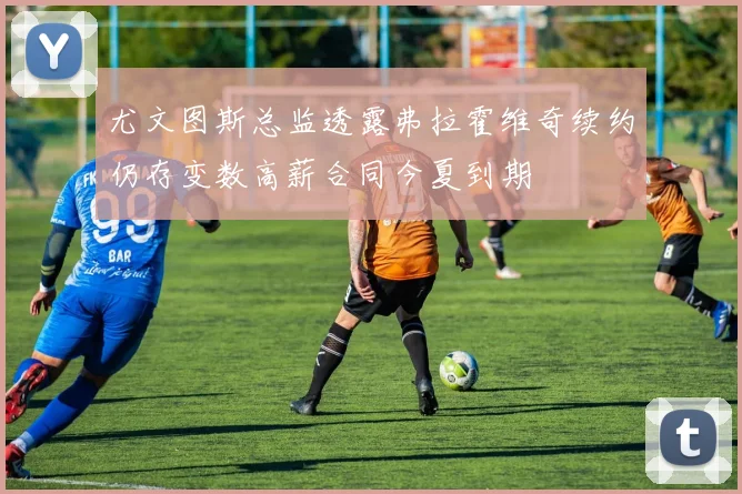 尤文图斯总监透露弗拉霍维奇续约仍存变数高薪合同今夏到期