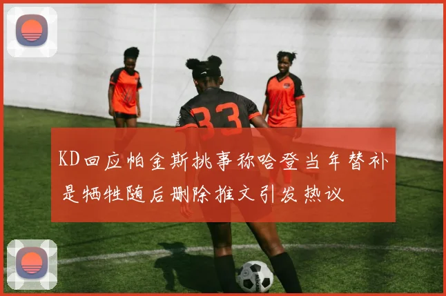 KD回应帕金斯挑事称哈登当年替补是牺牲随后删除推文引发热议