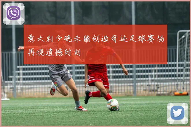 意大利今晚未能创造奇迹足球赛场再现遗憾时刻