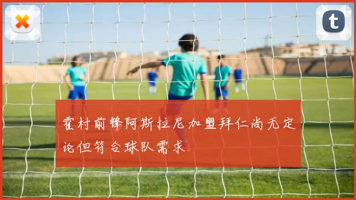 霍村前锋阿斯拉尼加盟拜仁尚无定论但符合球队需求