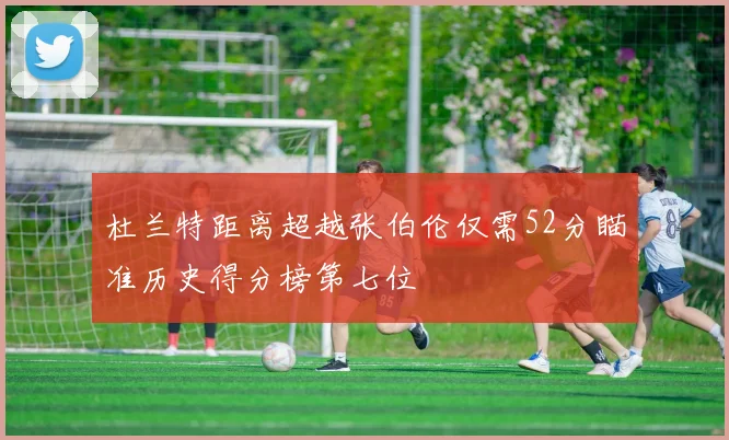 杜兰特距离超越张伯伦仅需52分瞄准历史得分榜第七位