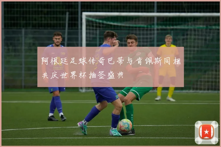 阿根廷足球传奇巴蒂与肯佩斯同框共庆世界杯抽签盛典