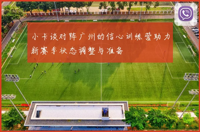 小卡谈对阵广州的信心训练营助力新赛季状态调整与准备