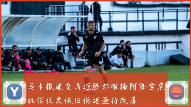 马卡报道皇马连胜却难掩阿隆索危机信任度依旧低迷亟待改善