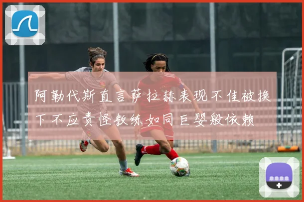 阿勒代斯直言萨拉赫表现不佳被换下不应责怪教练如同巨婴般依赖