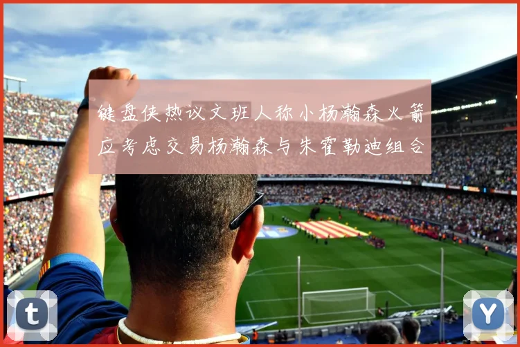 键盘侠热议文班人称小杨瀚森火箭应考虑交易杨瀚森与朱霍勒迪组合
