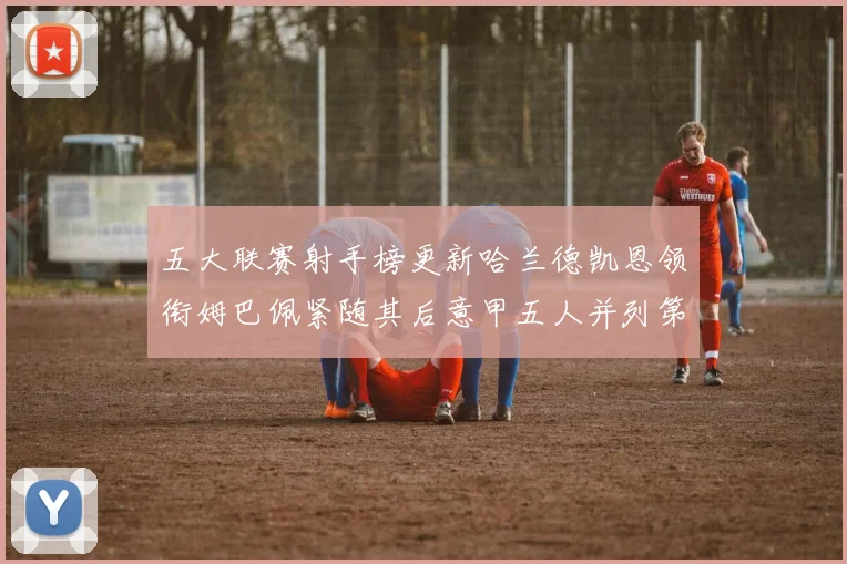 五大联赛射手榜更新哈兰德凯恩领衔姆巴佩紧随其后意甲五人并列第1