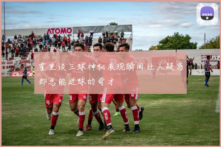 霍里谈三球神秘表现瞬间让人疑惑却总能进球的奇才
