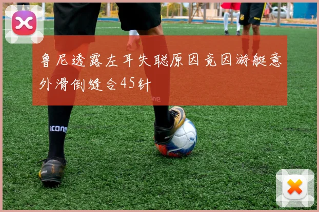 鲁尼透露左耳失聪原因竟因游艇意外滑倒缝合45针