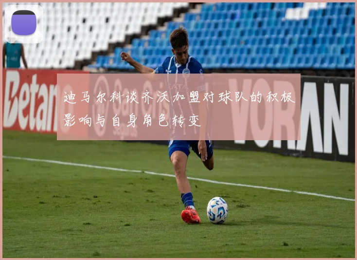 迪马尔科谈齐沃加盟对球队的积极影响与自身角色转变