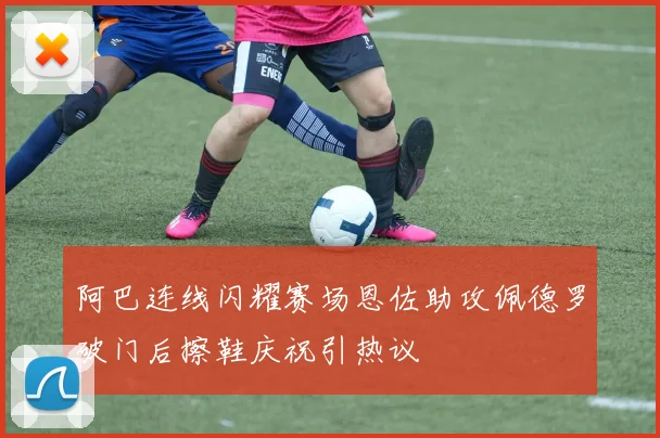 阿巴连线闪耀赛场恩佐助攻佩德罗破门后擦鞋庆祝引热议