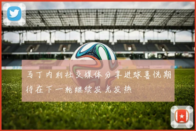 马丁内利社交媒体分享进球喜悦期待在下一轮继续发光发热