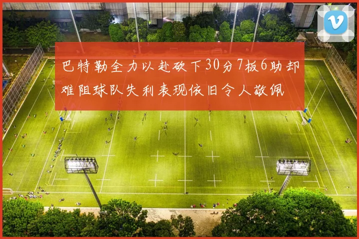 巴特勒全力以赴砍下30分7板6助却难阻球队失利表现依旧令人敬佩