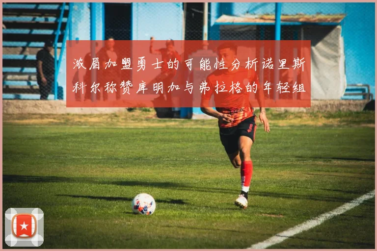 浓眉加盟勇士的可能性分析诺里斯科尔称赞库明加与弗拉格的年轻组合