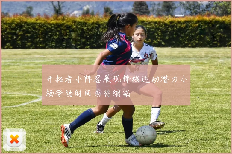 开拓者小阵容展现锋线运动潜力小杨登场时间或将缩减