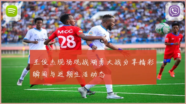 王俊杰现场观战湖勇大战分享精彩瞬间与近期生活动态