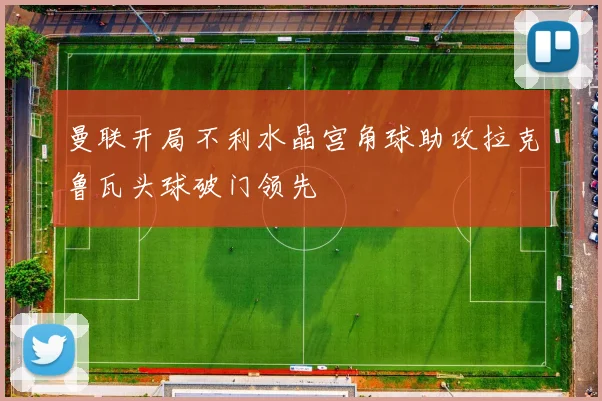 曼联开局不利水晶宫角球助攻拉克鲁瓦头球破门领先