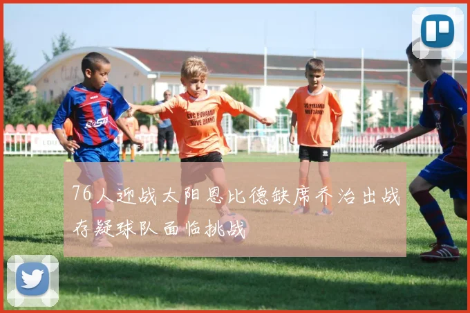 76人迎战太阳恩比德缺席乔治出战存疑球队面临挑战