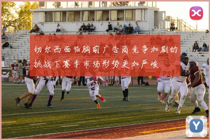 切尔西面临胸前广告商竞争加剧的挑战下赛季市场形势更加严峻