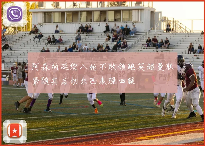 阿森纳延续八轮不败领跑英超曼联紧随其后切尔西表现回暖