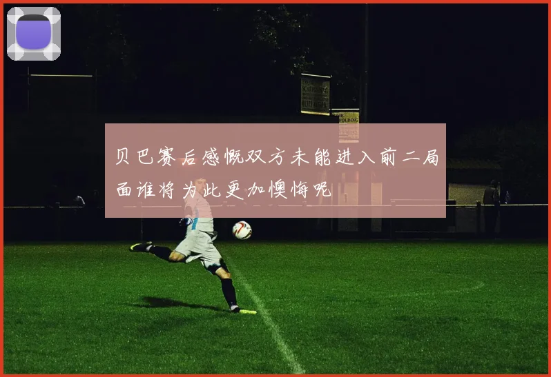 贝巴赛后感慨双方未能进入前二局面谁将为此更加懊悔呢