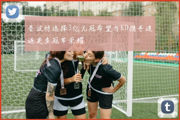 香波特选择3亿无冠希望与KD携手追逐更多冠军荣耀