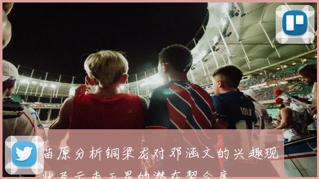 苗原分析铜梁龙对邓涵文的兴趣现状及云南玉昆的潜在契合度